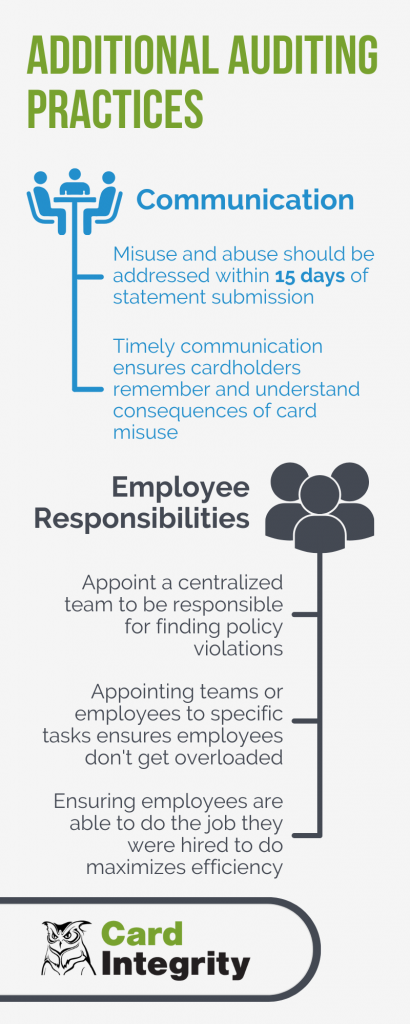 Additional Auditing Practices.
Communication:
Misuse and abuse should be addressed within 15 days of statement submission
and timely communication ensures cardholders remember and understand consequences of card misuse.
Employee Responsibilities:
Appoint a centralized team to be responsible for finding policy violations. Appointing teams or employees to specific tasks ensures employees don't get overloaded
and ensures employees are able to do the job they were hired to do maximizes efficiency.