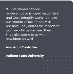 “Our customer service representative is super responsive and Card Integrity works to make our reports as user friendly as possible. They curtail the reports to work exactly as we need them. They also come to us with
Assistant Controller, Indiana State University